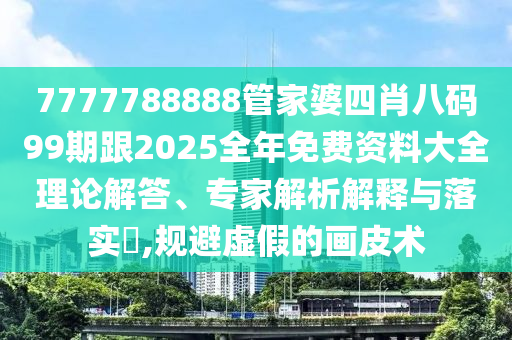 7777788888管家婆四肖八码99期跟2025全年免费资料大全理论解答、专家解析解释与落实,规避虚假的画皮术
